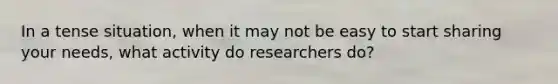 In a tense situation, when it may not be easy to start sharing your needs, what activity do researchers do?