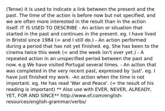 (Tense) it is used to indicate a link between the present and the past. The time of the action is before now but not specified, and we are often more interested in the result than in the action itself. IT IS USED TO DESCRIBE - An action or situation that started in the past and continues in the present. eg. I have lived in Bristol since 1984 (= and I still do.) - An action performed during a period that has not yet finished. eg. She has been to the cinema twice this week (= and the week isn't over yet.) - A repeated action in an unspecified period between the past and now. e.g We have visited Portugal several times. - An action that was completed in the very recent past, expressed by 'just'. eg. I have just finished my work. -An action when the time is not important. eg. He has read 'War and Peace'. (= the result of his reading is important) ** Also use with EVER, NEVER, ALREADY, YET, FOR AND SINCE** http://www.ef.com/english-resources/english-grammar/verbs/