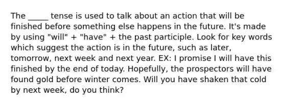 The _____ tense is used to talk about an action that will be finished before something else happens in the future. It's made by using "will" + "have" + the past participle. Look for key words which suggest the action is in the future, such as later, tomorrow, next week and next year. EX: I promise I will have this finished by the end of today. Hopefully, the prospectors will have found gold before winter comes. Will you have shaken that cold by next week, do you think?