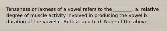 Tenseness or laxness of a vowel refers to the ________. a. relative degree of muscle activity involved in producing the vowel b. duration of the vowel c. Both a. and b. d. None of the above.