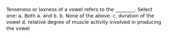 Tenseness or laxness of a vowel refers to the ________. Select one: a. Both a. and b. b. None of the above. c. duration of the vowel d. relative degree of muscle activity involved in producing the vowel