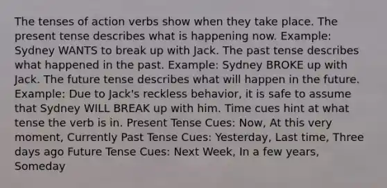 The tenses of action verbs show when they take place. The present tense describes what is happening now. Example: Sydney WANTS to break up with Jack. The past tense describes what happened in the past. Example: Sydney BROKE up with Jack. The future tense describes what will happen in the future. Example: Due to Jack's reckless behavior, it is safe to assume that Sydney WILL BREAK up with him. Time cues hint at what tense the verb is in. Present Tense Cues: Now, At this very moment, Currently Past Tense Cues: Yesterday, Last time, Three days ago Future Tense Cues: Next Week, In a few years, Someday