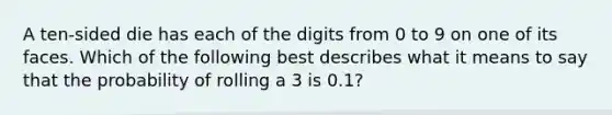 A ten-sided die has each of the digits from 0 to 9 on one of its faces. Which of the following best describes what it means to say that the probability of rolling a 3 is 0.1?