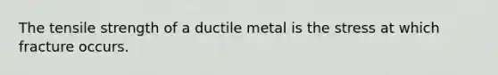 The tensile strength of a ductile metal is the stress at which fracture occurs.