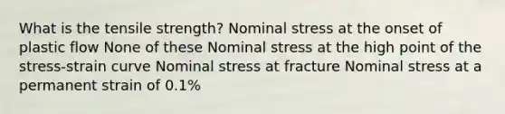 What is the tensile strength? Nominal stress at the onset of plastic flow None of these Nominal stress at the high point of the stress-strain curve Nominal stress at fracture Nominal stress at a permanent strain of 0.1%