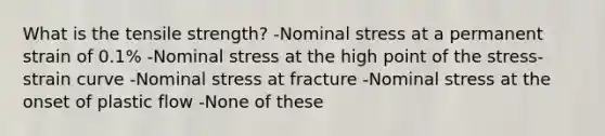 What is the tensile strength? -Nominal stress at a permanent strain of 0.1% -Nominal stress at the high point of the stress-strain curve -Nominal stress at fracture -Nominal stress at the onset of plastic flow -None of these