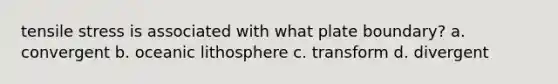 tensile stress is associated with what plate boundary? a. convergent b. oceanic lithosphere c. transform d. divergent