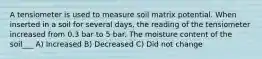 A tensiometer is used to measure soil matrix potential. When inserted in a soil for several days, the reading of the tensiometer increased from 0.3 bar to 5 bar. The moisture content of the soil___ A) Increased B) Decreased C) Did not change