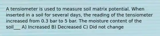 A tensiometer is used to measure soil matrix potential. When inserted in a soil for several days, the reading of the tensiometer increased from 0.3 bar to 5 bar. The moisture content of the soil___ A) Increased B) Decreased C) Did not change