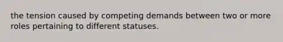 the tension caused by competing demands between two or more roles pertaining to different statuses.