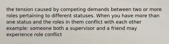 the tension caused by competing demands between two or more roles pertaining to different statuses. When you have more than one status and the roles in them conflict with each other example: someone both a supervisor and a friend may experience role conflict