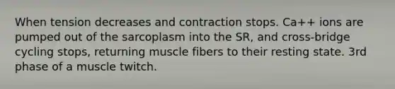 When tension decreases and contraction stops. Ca++ ions are pumped out of the sarcoplasm into the SR, and cross-bridge cycling stops, returning muscle fibers to their resting state. 3rd phase of a muscle twitch.