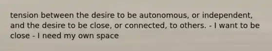 tension between the desire to be autonomous, or independent, and the desire to be close, or connected, to others. - I want to be close - I need my own space