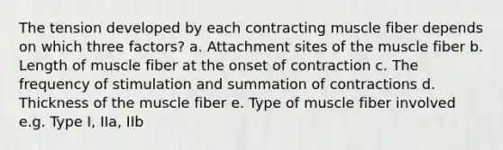 The tension developed by each contracting muscle fiber depends on which three factors? a. Attachment sites of the muscle fiber b. Length of muscle fiber at the onset of contraction c. The frequency of stimulation and summation of contractions d. Thickness of the muscle fiber e. Type of muscle fiber involved e.g. Type I, IIa, IIb