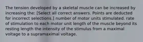 The tension developed by a skeletal muscle can be increased by increasing the: [Select all correct answers. Points are deducted for incorrect selections.] number of motor units stimulated. rate of stimulation to each motor unit length of the muscle beyond its resting length the intensity of the stimulus from a maximal voltage to a supramaximal voltage.