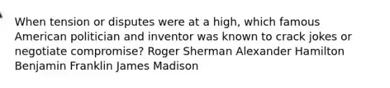 When tension or disputes were at a high, which famous American politician and inventor was known to crack jokes or negotiate compromise? Roger Sherman <a href='https://www.questionai.com/knowledge/kk5OpKjFkP-alexander-hamilton' class='anchor-knowledge'>alexander hamilton</a> <a href='https://www.questionai.com/knowledge/kxeYsp0ljs-benjamin-franklin' class='anchor-knowledge'>benjamin franklin</a> James Madison