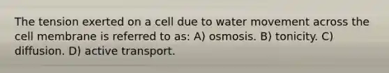 The tension exerted on a cell due to water movement across the cell membrane is referred to as: A) osmosis. B) tonicity. C) diffusion. D) active transport.