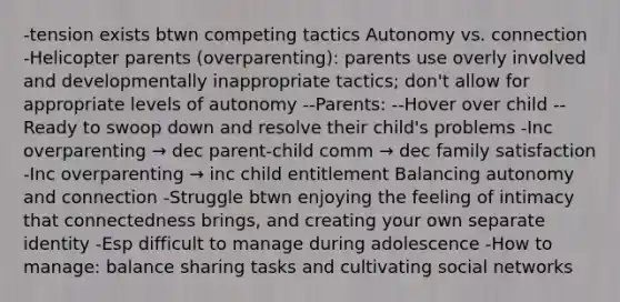 -tension exists btwn competing tactics Autonomy vs. connection -Helicopter parents (overparenting): parents use overly involved and developmentally inappropriate tactics; don't allow for appropriate levels of autonomy --Parents: --Hover over child --Ready to swoop down and resolve their child's problems -Inc overparenting → dec parent-child comm → dec family satisfaction -Inc overparenting → inc child entitlement Balancing autonomy and connection -Struggle btwn enjoying the feeling of intimacy that connectedness brings, and creating your own separate identity -Esp difficult to manage during adolescence -How to manage: balance sharing tasks and cultivating social networks