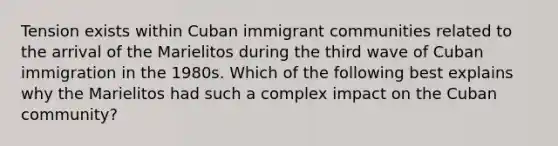 Tension exists within Cuban immigrant communities related to the arrival of the Marielitos during the third wave of Cuban immigration in the 1980s. Which of the following best explains why the Marielitos had such a complex impact on the Cuban community?