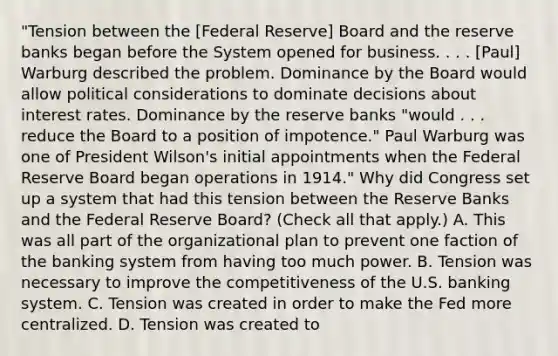 "Tension between the​ [Federal Reserve] Board and the reserve banks began before the System opened for business. . . .​ [Paul] Warburg described the problem. Dominance by the Board would allow political considerations to dominate decisions about interest rates. Dominance by the reserve banks​ "would . . . reduce the Board to a position of​ impotence." Paul Warburg was one of President​ Wilson's initial appointments when the Federal Reserve Board began operations in 1914." Why did Congress set up a system that had this tension between the Reserve Banks and the Federal Reserve​ Board? ​(Check all that apply.​) A. This was all part of the organizational plan to prevent one faction of the banking system from having too much power. B. Tension was necessary to improve the competitiveness of the U.S. banking system. C. Tension was created in order to make the Fed more centralized. D. Tension was created to