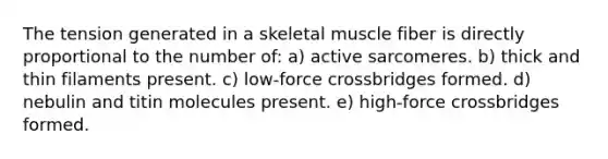 The tension generated in a skeletal muscle fiber is directly proportional to the number of: a) active sarcomeres. b) thick and thin filaments present. c) low-force crossbridges formed. d) nebulin and titin molecules present. e) high-force crossbridges formed.