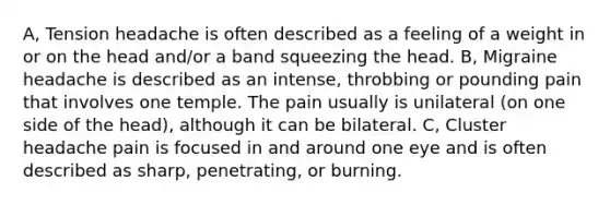 A, Tension headache is often described as a feeling of a weight in or on the head and/or a band squeezing the head. B, Migraine headache is described as an intense, throbbing or pounding pain that involves one temple. The pain usually is unilateral (on one side of the head), although it can be bilateral. C, Cluster headache pain is focused in and around one eye and is often described as sharp, penetrating, or burning.