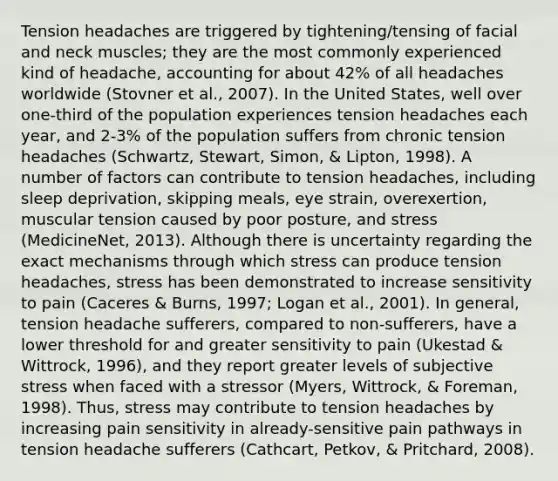 Tension headaches are triggered by tightening/tensing of facial and neck muscles; they are the most commonly experienced kind of headache, accounting for about 42% of all headaches worldwide (Stovner et al., 2007). In the United States, well over one-third of the population experiences tension headaches each year, and 2-3% of the population suffers from chronic tension headaches (Schwartz, Stewart, Simon, & Lipton, 1998). A number of factors can contribute to tension headaches, including sleep deprivation, skipping meals, eye strain, overexertion, muscular tension caused by poor posture, and stress (MedicineNet, 2013). Although there is uncertainty regarding the exact mechanisms through which stress can produce tension headaches, stress has been demonstrated to increase sensitivity to pain (Caceres & Burns, 1997; Logan et al., 2001). In general, tension headache sufferers, compared to non-sufferers, have a lower threshold for and greater sensitivity to pain (Ukestad & Wittrock, 1996), and they report greater levels of subjective stress when faced with a stressor (Myers, Wittrock, & Foreman, 1998). Thus, stress may contribute to tension headaches by increasing pain sensitivity in already-sensitive pain pathways in tension headache sufferers (Cathcart, Petkov, & Pritchard, 2008).