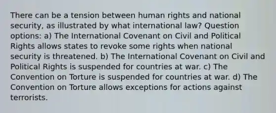 There can be a tension between human rights and national security, as illustrated by what international law? Question options: a) The International Covenant on Civil and Political Rights allows states to revoke some rights when national security is threatened. b) The International Covenant on Civil and Political Rights is suspended for countries at war. c) The Convention on Torture is suspended for countries at war. d) The Convention on Torture allows exceptions for actions against terrorists.