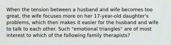 When the tension between a husband and wife becomes too great, the wife focuses more on her 17-year-old daughter's problems, which then makes it easier for the husband and wife to talk to each other. Such "emotional triangles" are of most interest to which of the following family therapists?