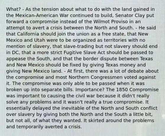 What? - As the tension about what to do with the land gained in the Mexican-American War continued to build, Senator Clay put forward a compromise instead of the Wilmot Proviso in an attempt to avert a crisis between the North and South. - He said that California should join the union as a free state, that New Mexico and Utah were to be organized as territories with no mention of slavery, that slave-trading but not slavery should end in DC, that a more strict Fugitive Slave Act should be passed to appease the South, and that the border dispute between Texas and New Mexico should be fixed by giving Texas money and giving New Mexico land. - At first, there was a lot of debate about the compromise and most Northern Congressmen voted against it. The compromise was only able to be passed when it was broken up into separate bills. Importance? The 1850 Compromise was important to causing the civil war because it didn't really solve any problems and it wasn't really a true compromise. It essentially delayed the inevitable of the North and South conflict over slavery by giving both the North and the South a little bit, but not all, of what they wanted. It skirted around the problems and temporarily averted a crisis.