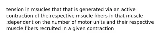 tension in msucles that that is generated via an active contraction of the respective msucle fibers in that muscle ;dependent on the number of motor units and their respective muscle fibers recruited in a given contraction