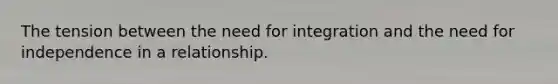 The tension between the need for integration and the need for independence in a relationship.