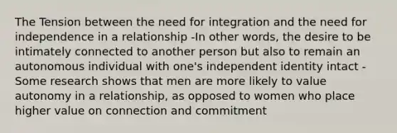 The Tension between the need for integration and the need for independence in a relationship -In other words, the desire to be intimately connected to another person but also to remain an autonomous individual with one's independent identity intact -Some research shows that men are more likely to value autonomy in a relationship, as opposed to women who place higher value on connection and commitment