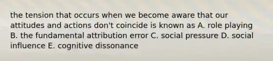 the tension that occurs when we become aware that our attitudes and actions don't coincide is known as A. role playing B. the fundamental attribution error C. social pressure D. social influence E. cognitive dissonance