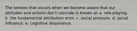 The tension that occurs when we become aware that our attitudes and actions don't coincide is known as a. role playing. b. the fundamental attribution error. c. social pressure. d. social influence. e. cognitive dissonance.