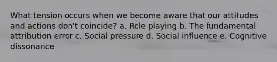 What tension occurs when we become aware that our attitudes and actions don't coincide? a. Role playing b. The fundamental attribution error c. Social pressure d. <a href='https://www.questionai.com/knowledge/kO4dMbNCii-social-influence' class='anchor-knowledge'>social influence</a> e. Cognitive dissonance