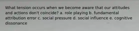 What tension occurs when we become aware that our attitudes and actions don't coincide? a. role playing b. fundamental attribution error c. social pressure d. social influence e. cognitive dissonance
