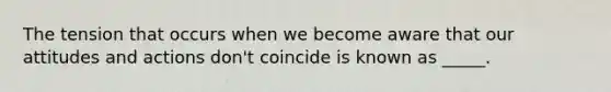 The tension that occurs when we become aware that our attitudes and actions don't coincide is known as _____.