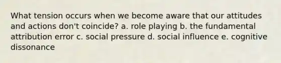 What tension occurs when we become aware that our attitudes and actions don't coincide? a. role playing b. the fundamental attribution error c. social pressure d. social influence e. cognitive dissonance