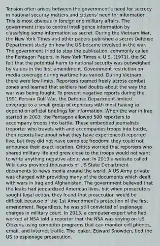 Tension often arises between the government's need for secrecy in national security matters and citizens' need for information. This is most obvious in foreign and military affairs. The government tries to control intelligence information by classifying some information as secret. During the Vietnam War, the New York Times and other papers published a secret Defense Department study on how the US became involved in the war. The government tried to stop the publication, commonly called the Pentagon Papers. In New York Times v. U.S. (1971), the SC felt that the potential harm to national security was outweighed by values in the first amendment. Government restriction on media coverage during wartime has varied. During Vietnam, there were few limits. Reporters roamed freely across combat zones and learned that soldiers had doubts about the way the war was being fought. To prevent negative reports during the 1991 Persian Gulf War, the Defense Department limited coverage to a small group of reporters with most having to depend on official briefings for information. When the war in Iraq started in 2003, the Pentagon allowed 500 reporters to accompany troops into battle. These embedded journalists (reporter who travels with and accompanies troops into battle, then reports live about what they have experienced) reported live, but they did not have complete freedom: they could not announce their exact location. Critics worried that reporters who shared military life and grew close to the troops would not want to write anything negative about war. In 2010 a website called Wikileaks provided thousands of US State Department documents to news media around the world. A US Army private was charged with providing many of the documents which dealt with wars in Iraq and Afghanistan. The government believed that the leaks had jeopardized American lives, but when prosecutors sought legal action, they found that prosecution would be difficult because of the 1st Amendment's protection of the first amendment. Regardless, he was still convicted of espionage charges in military court. In 2013, a computer expert who had worked at NSA told a reporter that the NSA was spying on US Citizens using computer programs that can monitor cell phones, email, and Internet traffic. The leaker, Edward Snowden, fled the US to espionage prosecution.