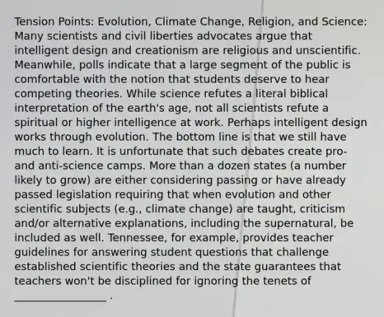 Tension Points: Evolution, Climate Change, Religion, and Science: Many scientists and civil liberties advocates argue that intelligent design and creationism are religious and unscientific. Meanwhile, polls indicate that a large segment of the public is comfortable with the notion that students deserve to hear competing theories. While science refutes a literal biblical interpretation of the earth's age, not all scientists refute a spiritual or higher intelligence at work. Perhaps intelligent design works through evolution. The bottom line is that we still have much to learn. It is unfortunate that such debates create pro- and anti-science camps. More than a dozen states (a number likely to grow) are either considering passing or have already passed legislation requiring that when evolution and other scientific subjects (e.g., climate change) are taught, criticism and/or alternative explanations, including the supernatural, be included as well. Tennessee, for example, provides teacher guidelines for answering student questions that challenge established scientific theories and the state guarantees that teachers won't be disciplined for ignoring the tenets of _________________ .