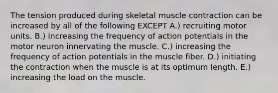 The tension produced during skeletal muscle contraction can be increased by all of the following EXCEPT A.) recruiting motor units. B.) increasing the frequency of action potentials in the motor neuron innervating the muscle. C.) increasing the frequency of action potentials in the muscle fiber. D.) initiating the contraction when the muscle is at its optimum length. E.) increasing the load on the muscle.