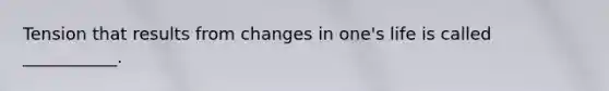 Tension that results from changes in one's life is called ___________.