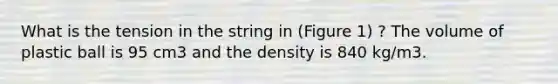 What is the tension in the string in (Figure 1) ? The volume of plastic ball is 95 cm3 and the density is 840 kg/m3.