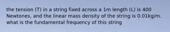 the tension (T) in a string fixed across a 1m length (L) is 400 Newtones, and the linear mass density of the string is 0.01kg/m. what is the fundamental frequency of this string