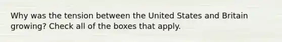 Why was the tension between the United States and Britain growing? Check all of the boxes that apply.