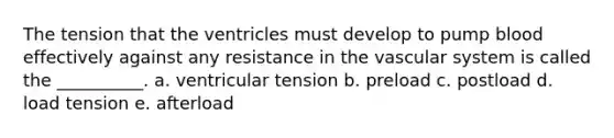 The tension that the ventricles must develop to pump blood effectively against any resistance in the vascular system is called the __________. a. ventricular tension b. preload c. postload d. load tension e. afterload