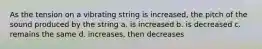 As the tension on a vibrating string is increased, the pitch of the sound produced by the string a. is increased b. is decreased c. remains the same d. increases, then decreases