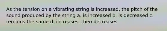 As the tension on a vibrating string is increased, the pitch of the sound produced by the string a. is increased b. is decreased c. remains the same d. increases, then decreases