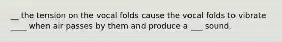 __ the tension on the vocal folds cause the vocal folds to vibrate ____ when air passes by them and produce a ___ sound.